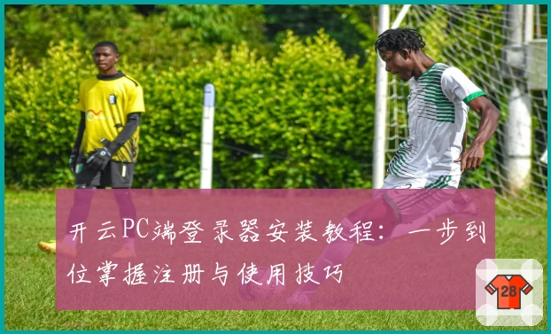开云PC端登录器安装教程：一步到位掌握注册与使用技巧