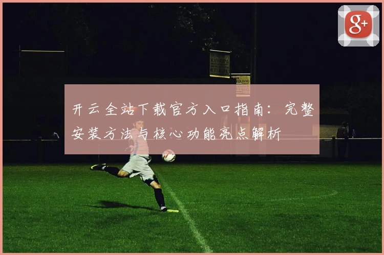 开云全站下载官方入口指南：完整安装方法与核心功能亮点解析