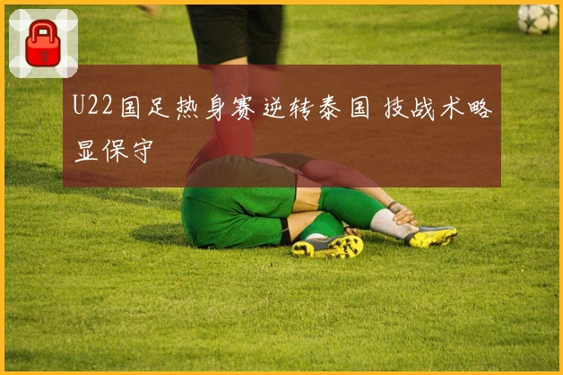 U22国足热身赛逆转泰国 技战术略显保守