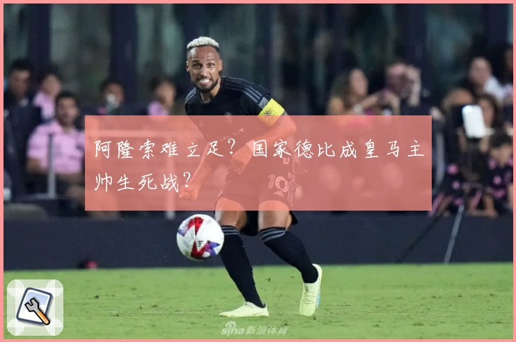 阿隆索难立足？国家德比成皇马主帅生死战？