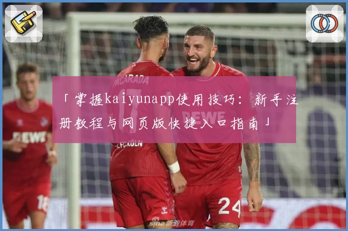 「掌握kaiyunapp使用技巧：新手注册教程与网页版快捷入口指南」