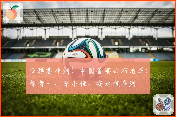 亚预赛冲刺！中国香港公布名单：陈晋一、李小恒、安永佳在列