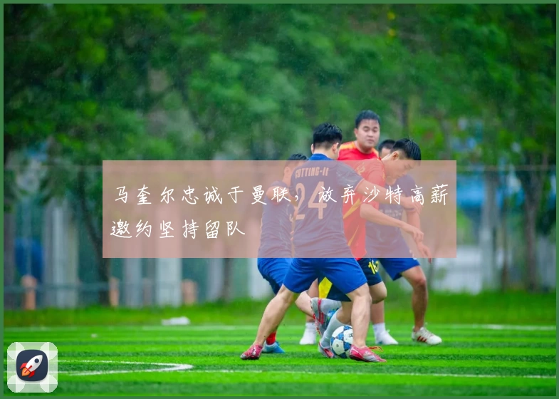 马奎尔忠诚于曼联，放弃沙特高薪邀约坚持留队