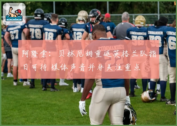 阿隆索：贝林厄姆重返英格兰队指日可待 媒体声音并非关注重点