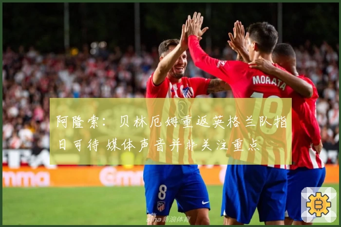 阿隆索：贝林厄姆重返英格兰队指日可待 媒体声音并非关注重点