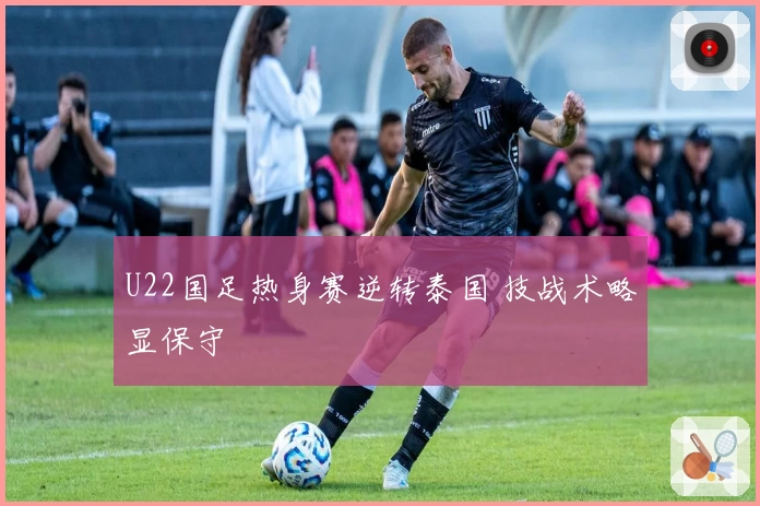 U22国足热身赛逆转泰国 技战术略显保守