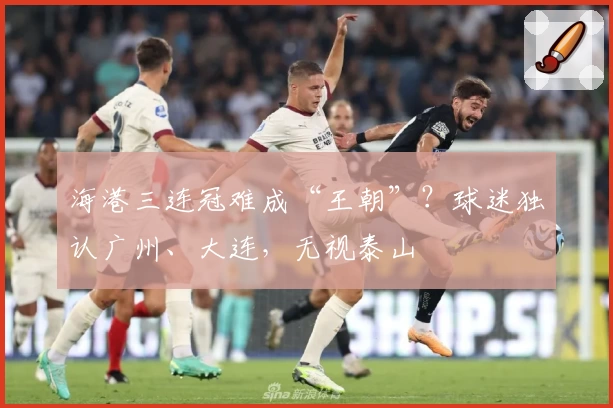 海港三连冠难成“王朝”？球迷独认广州、大连，无视泰山