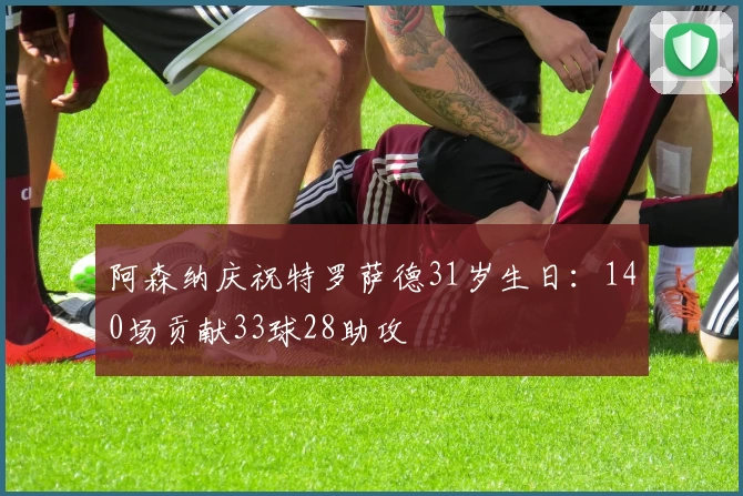 阿森纳庆祝特罗萨德31岁生日：140场贡献33球28助攻