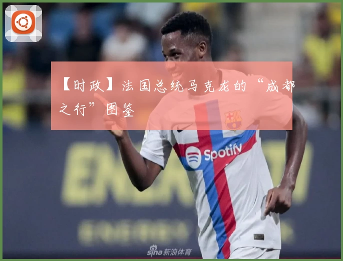 【时政】法国总统马克龙的“成都之行”图鉴