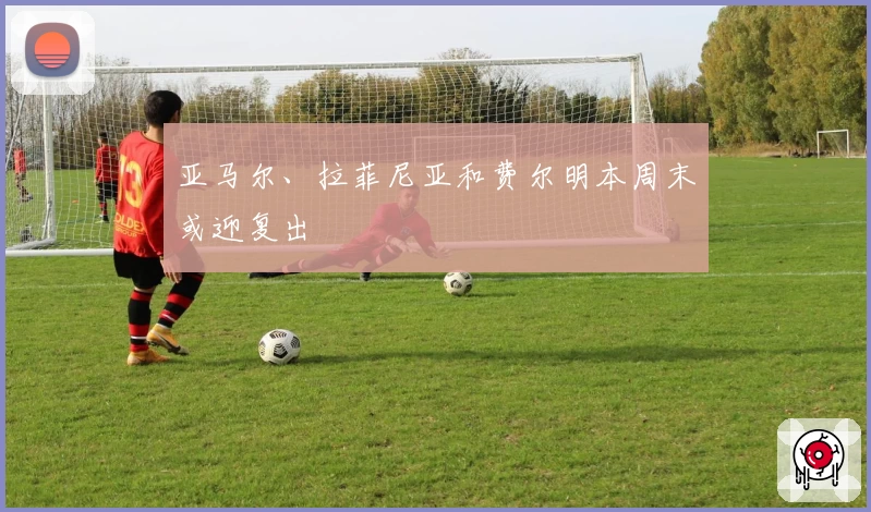 亚马尔、拉菲尼亚和费尔明本周末或迎复出