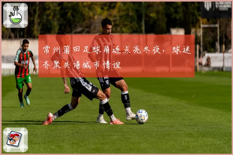常州莆田足球角逐点亮冬夜，球迷齐聚共谱城市情谊
